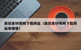 项城商贸素材视频下载网站（商贸素材视频下载网站有哪些）